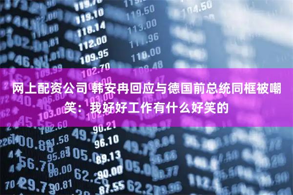 网上配资公司 韩安冉回应与德国前总统同框被嘲笑：我好好工作有什么好笑的