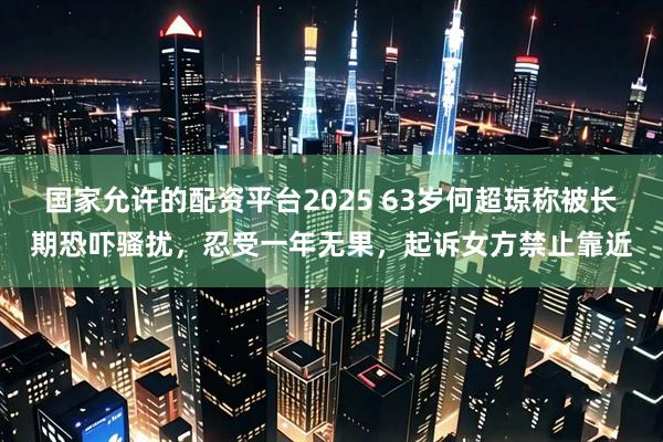 国家允许的配资平台2025 63岁何超琼称被长期恐吓骚扰，忍受一年无果，起诉女方禁止靠近