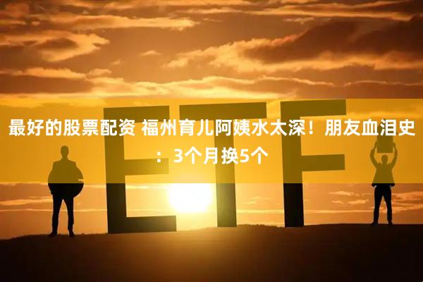 最好的股票配资 福州育儿阿姨水太深！朋友血泪史：3个月换5个