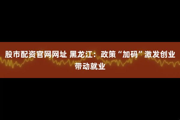 股市配资官网网址 黑龙江：政策“加码”激发创业带动就业