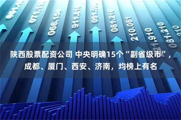 陕西股票配资公司 中央明确15个“副省级市”，成都、厦门、西安、济南，均榜上有名