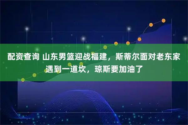 配资查询 山东男篮迎战福建，斯蒂尔面对老东家遇到一道坎，琼斯要加油了