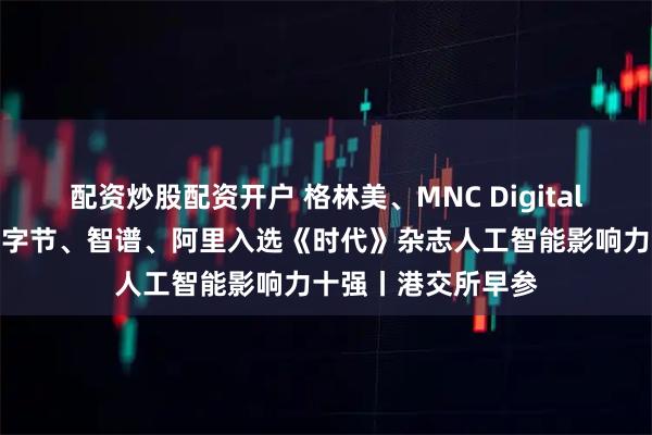 配资炒股配资开户 格林美、MNC Digital递表港交所主板；字节、智谱、阿里入选《时代》杂志人工智能影响力十强丨港交所早参