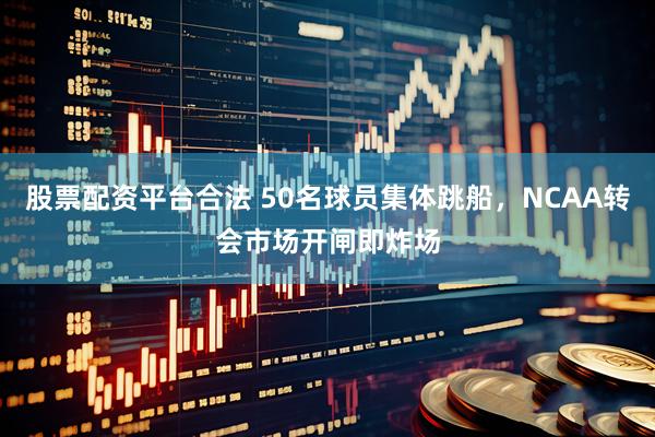 股票配资平台合法 50名球员集体跳船，NCAA转会市场开闸即炸场