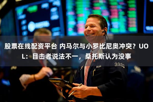 股票在线配资平台 内马尔与小罗比尼奥冲突？UOL：目击者说法不一，桑托斯认为没事