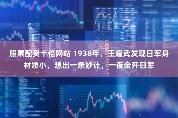 股票配资十倍网站 1938年，王耀武发现日军身材矮小，想出一条妙计，一夜全歼日军