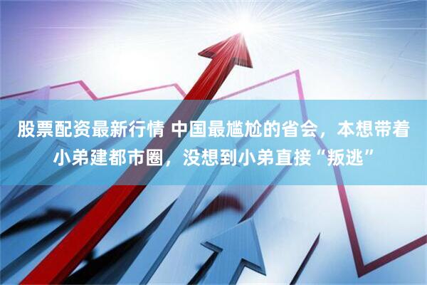 股票配资最新行情 中国最尴尬的省会，本想带着小弟建都市圈，没想到小弟直接“叛逃”