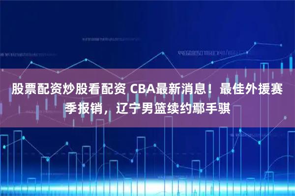 股票配资炒股看配资 CBA最新消息！最佳外援赛季报销，辽宁男篮续约鄢手骐