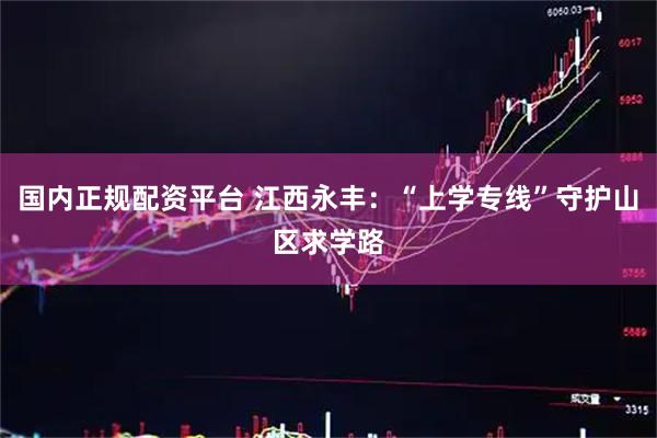 国内正规配资平台 江西永丰：“上学专线”守护山区求学路