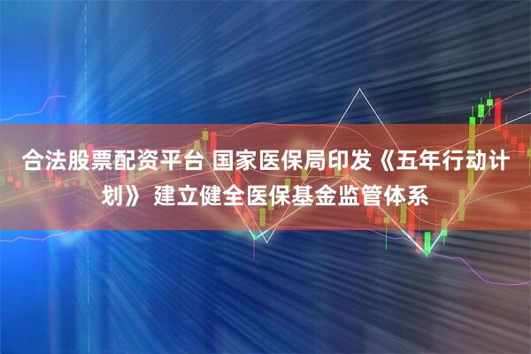 合法股票配资平台 国家医保局印发《五年行动计划》 建立健全医保基金监管体系